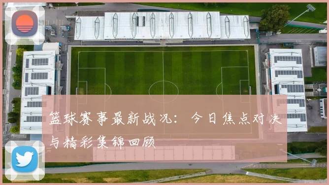 篮球赛事最新战况:今日焦点对决与精彩集锦回顾